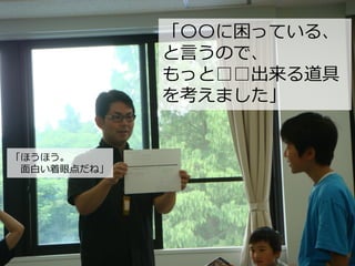 「〇〇に困っている、
と言うので、
もっと□□出来る道具
を考えました」
「ほうほう。
面白い着眼点だね」
 