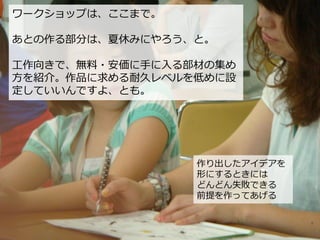 作り出したアイデアを
形にするときには
どんどん失敗できる
前提を作ってあげる
ワークショップは、ここまで。
あとの作る部分は、夏休みにやろう、と。
工作向きで、無料・安価に手に入る部材の集め
方を紹介。作品に求める耐久レベルを低めに設
定していいんですよ、とも。
 