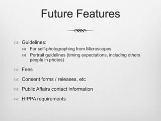 Future Features

 Guidelines:
    For self-photographing from Microscopes
    Portrait guidelines (timing expectations, including others
     people in photos)

 Fees
 Consent forms / releases, etc
 Public Affairs contact information
 HIPPA requirements
 