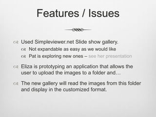 Features / Issues

 Used Simpleviewer.net Slide show gallery.
    Not expandable as easy as we would like
    Pat is exploring new ones – see her presentation

 Eliza is prototyping an application that allows the
  user to upload the images to a folder and…

 The new gallery will read the images from this folder
  and display in the customized format.
 