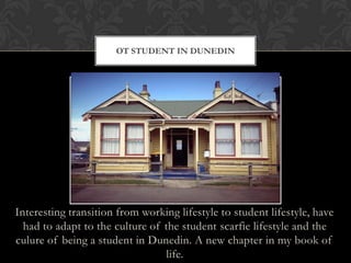 Interesting transition from working lifestyle to student lifestyle, have
had to adapt to the culture of the student scarfie lifestyle and the
culure of being a student in Dunedin. A new chapter in my book of
life.
OT STUDENT IN DUNEDIN
 
