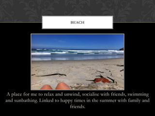 A place for me to relax and unwind, socialise with friends, swimming
and sunbathing. Linked to happy times in the summer with family and
friends.
BEACH
 