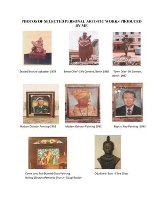 PHOTOS OF SELECTED PERSONAL ARTISTIC WORKS PRODUCED
                          BY ME




 Seated Bronze statuette- 1978       Benin Chief -14ft Cement, Benin 1988    Town Crier- 9ft Cement,
----------------------------------------------------                -----------------------------
                                                                            Benin- 1987




 Madam Oshobi- Painting-1993          Madam Oshobi- Painting 1993            Baptist Rev-Painting -1993




      Come unto Me-Stained Glass Painting                    Oduduwa- Bust - Fibre Glass
      Bishop OdutolaMemorial Church- Gbagi-Ibadan
 