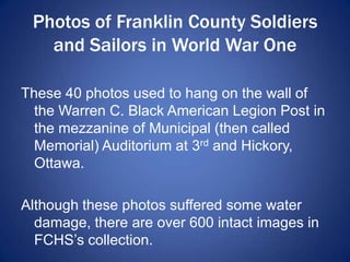Photos of Franklin County Soldiers
and Sailors in World War One
These 40 photos used to hang on the wall of
the Warren C. Black American Legion Post in
the mezzanine of Municipal (then called
Memorial) Auditorium at 3rd and Hickory,
Ottawa.
Although these photos suffered some water
damage, there are over 600 intact images in
FCHS’s collection.
 