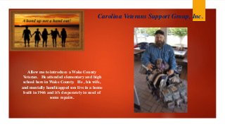 Allow me to introduce a Wake County
Veteran. He attended elementary and high
school here in Wake County. He , his wife,
and mentally handicapped son live in a home
built in 1946 and it’s desperately in need of
some repairs.
Carolina Veterans Support Group, Inc.
 