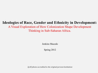Ideologies of Race, Gender and Ethnicity in Development:
A Visual Exploration of How Colonization Shape Development
Thinking in Sub-Saharan Africa.
Jenkins Macedo
Spring 2012
@All photos accredited to the original persons/institutions
 