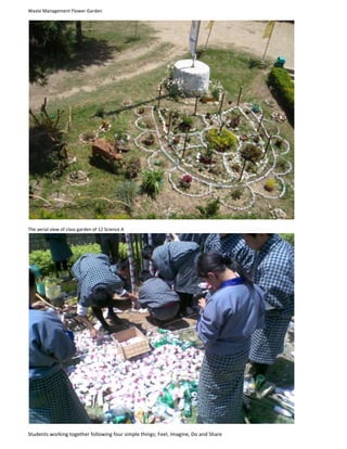 Waste Management Flower Garden<br />The aerial view of class garden of 12 Science A<br />Students working together following four simple things; Feel, Imagine, Do and Share<br />  <br />The Magical weave of Boxwood and Waste Management Flower Garden along the path of learning<br />Garden of 12 Arts: Topsoil put in the containers made of wastes like plastic bottles and wrappers for planting flowers<br />The Clock Tower of Class 11 Science B<br />The Flower Pots of 11 Commerce<br />Flower Garden of 12 Commerce <br />A replica of Chorten under under progress (Class 10 D)<br />The Orchid Corner of Campus Beautification<br />A segment of class garden of 11 Commerce using slippers<br />Students of 9 C revamping their garden<br />A Message for All<br />