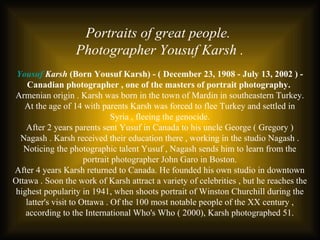 Portraits of great people.
Photographer Yousuf Karsh .
Yousuf Karsh (Born Yousuf Karsh) - ( December 23, 1908 - July 13, 2002 ) -
Canadian photographer , one of the masters of portrait photography.
Armenian origin . Karsh was born in the town of Mardin in southeastern Turkey.
At the age of 14 with parents Karsh was forced to flee Turkey and settled in
Syria , fleeing the genocide.
After 2 years parents sent Yusuf in Canada to his uncle George ( Gregory )
Nagash . Karsh received their education there , working in the studio Nagash .
Noticing the photographic talent Yusuf , Nagash sends him to learn from the
portrait photographer John Garo in Boston.
After 4 years Karsh returned to Canada. He founded his own studio in downtown
Ottawa . Soon the work of Karsh attract a variety of celebrities , but he reaches the
highest popularity in 1941, when shoots portrait of Winston Churchill during the
latter's visit to Ottawa . Of the 100 most notable people of the XX century ,
according to the International Who's Who ( 2000), Karsh photographed 51.
 