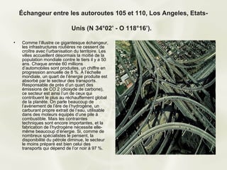 Échangeur entre les autoroutes 105 et 110, Los Angeles, Etats-

                               Unis (N 34°02’ - O 118°16’).

•    Comme l’illustre ce gigantesque échangeur,
     les infrastructures routières ne cessent de
     croître avec l’urbanisation du territoire. Les
     villes accueillent désormais la moitié de la
     population mondiale contre le tiers il y a 50
     ans. Chaque année 60 millions
     d’automobiles sont produites, un chiffre en
     progression annuelle de 8 %. À l’échelle
     mondiale, un quart de l’énergie produite est
     absorbé par le secteur des transports.
     Responsable de près d’un quart des
     émissions de CO 2 (dioxyde de carbone),
     ce secteur est ainsi l’un de ceux qui
     contribuent le plus au réchauffement global
     de la planète. On parle beaucoup de
     l’avènement de l’ère de l’hydrogène, un
     carburant propre extrait de l’eau, utilisable
     dans des moteurs équipés d’une pile à
     combustible. Mais les contraintes
     techniques sont encore importantes, et la
     fabrication de l’hydrogène nécessite elle-
     même beaucoup d’énergie. Si, comme de
     nombreux spécialistes le pensent, la
     disponibilité du pétrole diminue, le secteur
     le moins préparé est bien celui des
     transports qui dépend de l’or noir à 97 %.
 