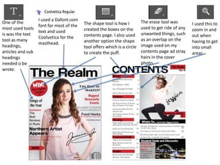 One of the
most used tools
is was the text
tool as many
headings,
articles and sub
headings
needed o be
wrote.
I used a Dafont.com
font for most of the
text and used
Coolvetica for the
masthead.
The shape tool is how I
created the boxes on the
contents page. I also used
another option the shape
tool offers which is a circle
to create the puff.
The erase tool was
used to get ride of any
unwanted things, such
as an overlap on the
image used on my
contents page ad stray
hairs in the cover
photo.
I used this to
zoom in and
out when
having to get
into small
areas.
 