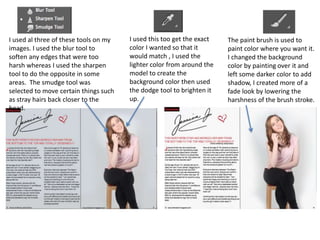 I used al three of these tools on my
images. I used the blur tool to
soften any edges that were too
harsh whereas I used the sharpen
tool to do the opposite in some
areas. The smudge tool was
selected to move certain things such
as stray hairs back closer to the
head.
The paint brush is used to
paint color where you want it.
I changed the background
color by painting over it and
left some darker color to add
shadow, I created more of a
fade look by lowering the
harshness of the brush stroke.
I used this too get the exact
color I wanted so that it
would match , I used the
lighter color from around the
model to create the
background color then used
the dodge tool to brighten it
up.
 