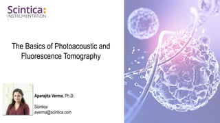 The Basics of Photoacoustic and
Fluorescence Tomography
Aparajita Verma, Ph.D.
Scintica
averma@scintica.com
 