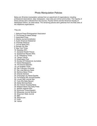 Photo Manipulation Policies 
Below are 38 photo manipulation policies from an assortment of organizations, including 
professional associations, daily newspapers, news sites and online communities. The majority of 
these policies were collected from two sources, Poynter Online and the American Society of 
Newspaper Editors, as noted below. The remaining policies were gathered from the Web sites of 
the respective organizations. 


They are: 

1. National Press Photographers Association 
2. The Society for News Design 
3. Associated Press 
4. Atlanta Journal­Constitution 
5. Austin American­Statesman 
6. Charlotte Observer 
7. Journal News (NY) 
8. Kansas City Star 
9. New York Times 
10. Newsday (NY) 
11. Sarasota Herald­Tribune 
12. Spokesman­Review (WA) 
13. St. Petersburg Times 
14. Tampa Tribune 
15. Washington Post 
16. Society of Professional Journalists 
17. Hearst Newspapers 
18. The Arizona Republic 
19. Los Angeles Times 
20. San Francisco Chronicle 
21. San Jose Mercury News 
22. Danbury News­Times 
23. Orlando Sentinel 
24. Champaign (IL) News­Gazette 
25. Fort Wayne (IN) Journal­Gazette 
26. Lincoln (NE) Journal Star 
27. York (PA) Daily Record 
28. Dallas Morning News 
29. San Antonio Express­News 
30. Newport News (VA) Daily Press 
31. Norfolk Virginian­Pilot 
32. Richmond Times­Dispatch 
33. Milwaukee Journal Sentinel 
34. Wisconsin State Journal 
35. BBC 
36. iReport.com 
37. Flickr 
38. Yahoo!
 