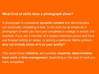 What kind of skills does a photograph show?
A photograph is considered dynamic content and demonstrates
you physically completing a task. It can even be as simple as a
photograph of work you have just completed in college or school. For
example, if you are a member of a subject extension group and have
just finished writing an essay, or solving a particular Maths problem,
why not include photo of it on your profile?
This would show initiative, and possibly creativity, determination,
team work or time management, depending on the type of work you
have completed.
 