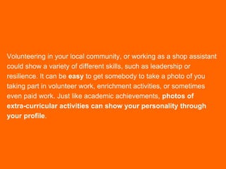Volunteering in your local community, or working as a shop assistant
could show a variety of different skills, such as leadership or
resilience. It can be easy to get somebody to take a photo of you
taking part in volunteer work, enrichment activities, or sometimes
even paid work. Just like academic achievements, photos of
extra-curricular activities can show your personality through
your profile.
 