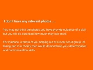 I don’t have any relevant photos …
You may not think the photos you have provide evidence of a skill,
but you will be surprised how much they can show.
For instance, a photo of you helping out at a local scout group, or
taking part in a charity race would demonstrate your determination
and communication skills.
 