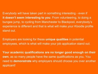 Everybody will have taken part in something interesting - even if
it doesn’t seem interesting to you. From volunteering, to doing a
bungee jump, to cycling from Manchester to Blackpool, everybody’s
experience is different and that is what will make your Kloodle profile
stand out.
Employers are looking for these unique qualities in potential
employees, which is what will make your job application stand out.
Your academic qualifications are no longer good enough on their
own, as so many people have the same qualifications as you. You
need to demonstrate why employers should choose you over another
applicant!
 