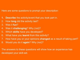 Here are some questions to prompt your description:
1. Describe the activity/event that you took part in.
2. How long did the activity last?
3. Was it fun?
4. Was it challenging? Why (not)?
5. Which skills have you developed?
6. What have you learnt from this activity?
7. How have you or your opinions changed as a result of taking part?
8. Would you do it again? Why (not)?
The answers to these questions will show how an experience has
developed your skill-set.
 