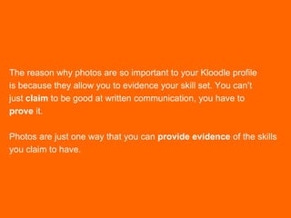 The reason why photos are so important to your Kloodle profile
is because they allow you to evidence your skill set. You can’t
just claim to be good at written communication, you have to
prove it.
Photos are just one way that you can provide evidence of the skills
you claim to have.
 