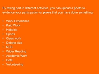 By taking part in different activities, you can upload a photo to
evidence your participation or prove that you have done something:
• Work Experience
• Paid Work
• Hobbies
• Sports
• Class work
• Debate club
• NCS
• Wider Reading
• Academic Work
• DofE
• Volunteering
 