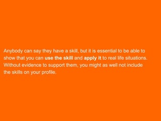 Anybody can say they have a skill, but it is essential to be able to
show that you can use the skill and apply it to real life situations.
Without evidence to support them, you might as well not include
the skills on your profile.
 