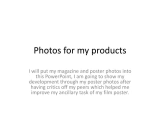 Photos for my products
I will put my magazine and poster photos into
this PowerPoint, I am going to show my
development through my poster photos after
having critics off my peers which helped me
improve my ancillary task of my film poster.
 