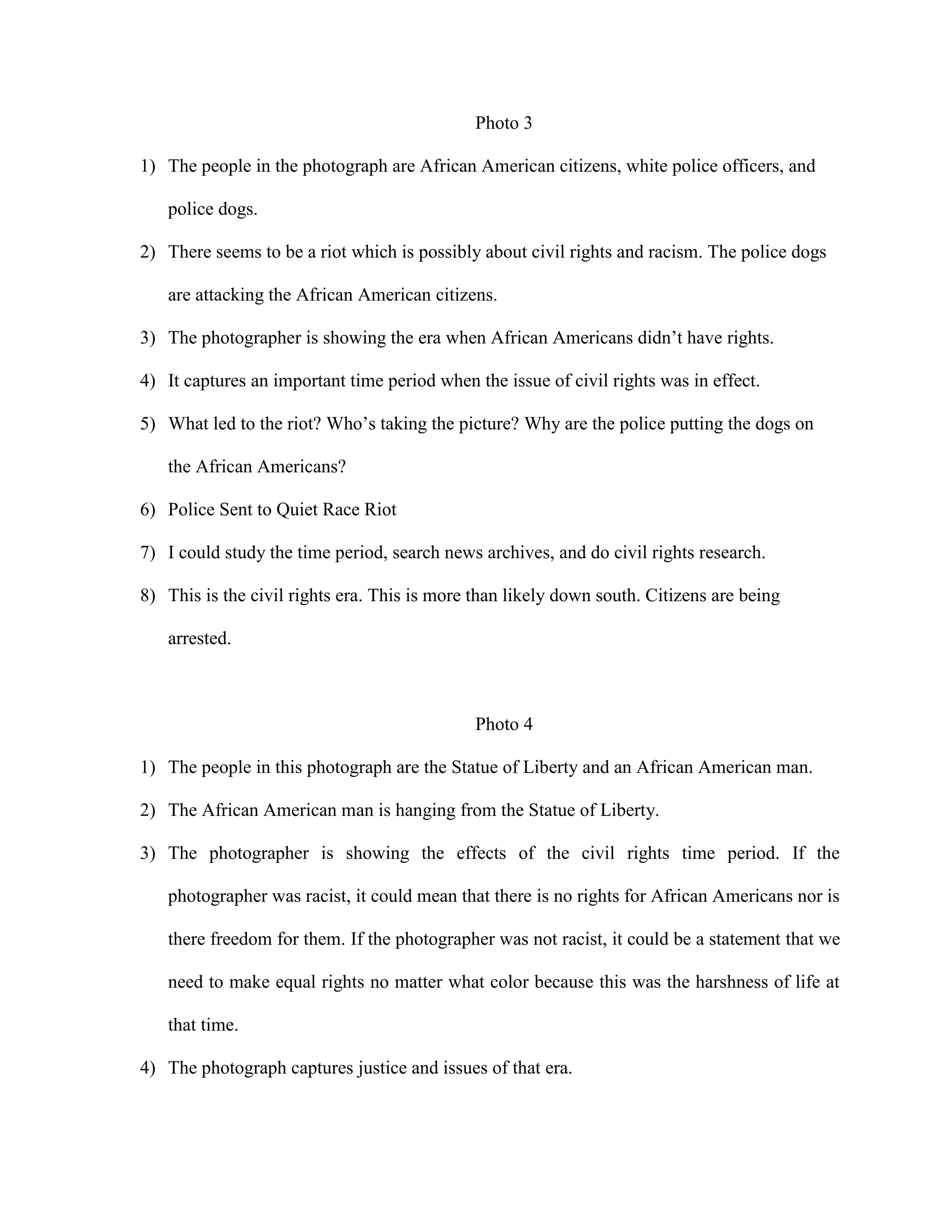 Photo 3
1) The people in the photograph are African American citizens, white police officers, and
police dogs.
2) There seems to be a riot which is possibly about civil rights and racism. The police dogs
are attacking the African American citizens.
3) The photographer is showing the era when African Americans didn’t have rights.
4) It captures an important time period when the issue of civil rights was in effect.
5) What led to the riot? Who’s taking the picture? Why are the police putting the dogs on
the African Americans?
6) Police Sent to Quiet Race Riot
7) I could study the time period, search news archives, and do civil rights research.
8) This is the civil rights era. This is more than likely down south. Citizens are being
arrested.

Photo 4
1) The people in this photograph are the Statue of Liberty and an African American man.
2) The African American man is hanging from the Statue of Liberty.
3) The photographer is showing the effects of the civil rights time period. If the
photographer was racist, it could mean that there is no rights for African Americans nor is
there freedom for them. If the photographer was not racist, it could be a statement that we
need to make equal rights no matter what color because this was the harshness of life at
that time.
4) The photograph captures justice and issues of that era.

 