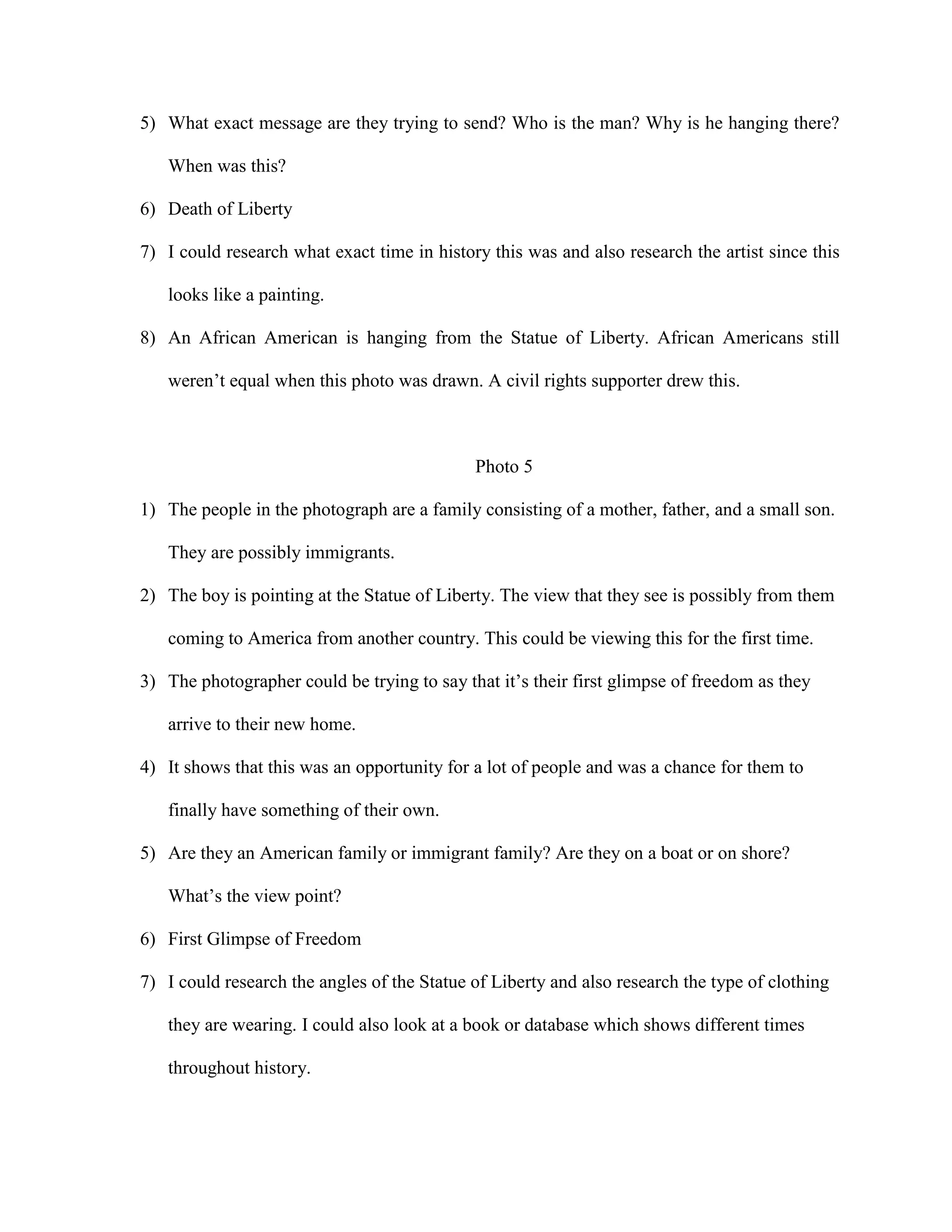 5) What exact message are they trying to send? Who is the man? Why is he hanging there?
When was this?
6) Death of Liberty
7) I could research what exact time in history this was and also research the artist since this
looks like a painting.
8) An African American is hanging from the Statue of Liberty. African Americans still
weren’t equal when this photo was drawn. A civil rights supporter drew this.

Photo 5
1) The people in the photograph are a family consisting of a mother, father, and a small son.
They are possibly immigrants.
2) The boy is pointing at the Statue of Liberty. The view that they see is possibly from them
coming to America from another country. This could be viewing this for the first time.
3) The photographer could be trying to say that it’s their first glimpse of freedom as they
arrive to their new home.
4) It shows that this was an opportunity for a lot of people and was a chance for them to
finally have something of their own.
5) Are they an American family or immigrant family? Are they on a boat or on shore?
What’s the view point?
6) First Glimpse of Freedom
7) I could research the angles of the Statue of Liberty and also research the type of clothing
they are wearing. I could also look at a book or database which shows different times
throughout history.

 