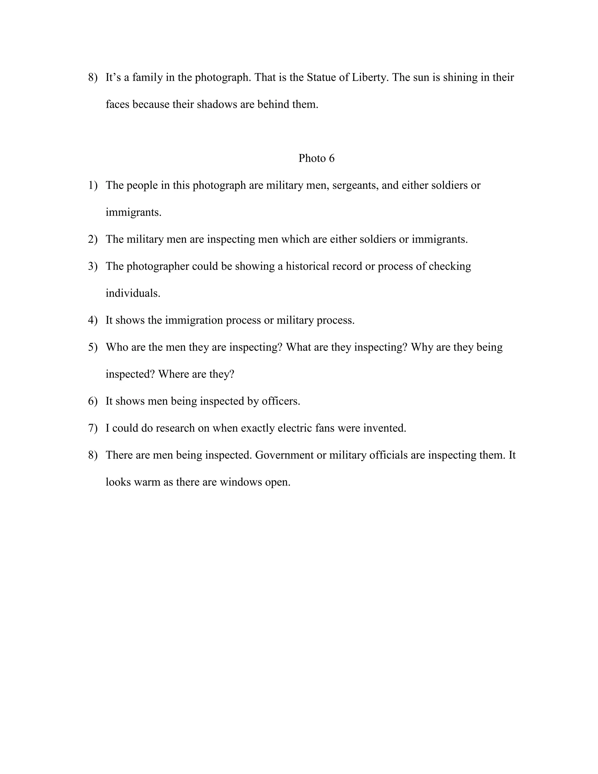 8) It’s a family in the photograph. That is the Statue of Liberty. The sun is shining in their
faces because their shadows are behind them.

Photo 6
1) The people in this photograph are military men, sergeants, and either soldiers or
immigrants.
2) The military men are inspecting men which are either soldiers or immigrants.
3) The photographer could be showing a historical record or process of checking
individuals.
4) It shows the immigration process or military process.
5) Who are the men they are inspecting? What are they inspecting? Why are they being
inspected? Where are they?
6) It shows men being inspected by officers.
7) I could do research on when exactly electric fans were invented.
8) There are men being inspected. Government or military officials are inspecting them. It
looks warm as there are windows open.

 