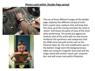 Photos used within Double Page spread




               The use of three different images of the double
               page, explores the different variety of shots
               from a point view, medium shot and long shot.
               The close up of the mixing connotes the artist in
               ‘action’ and shows the point of view of the artist
               when performing. The quirky but aggressive
               medium shot of the artist with his new record
               reinforces the quirkiness and uniqueness that
               the EDM scene has with artists such as the
               fictional Cyber DJ. The only modification was to
               the bottom image were the background was
               taken out using the magnetic lasso tool and the
               magic wand with certain ‘touch ups’ using the
               blur and soft eraser tool within Photosho.
 