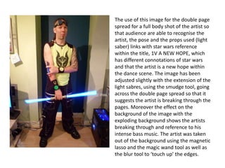 The use of this image for the double page
spread for a full body shot of the artist so
that audience are able to recognise the
artist, the pose and the props used (light
saber) links with star wars reference
within the title, 1V A NEW HOPE, which
has different connotations of star wars
and that the artist is a new hope within
the dance scene. The image has been
adjusted slightly with the extension of the
light sabres, using the smudge tool, going
across the double page spread so that it
suggests the artist is breaking through the
pages. Moreover the effect on the
background of the image with the
exploding background shows the artists
breaking through and reference to his
intense bass music. The artist was taken
out of the background using the magnetic
lasso and the magic wand tool as well as
the blur tool to ‘touch up’ the edges.
 