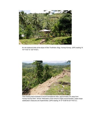 An old rotational slide at the slope of Sitio Tinofindon, Brgy. Humay-Humay. (GPS reading: N
10°11’03”/ E 123°14’53”)




View looking east-southeast of recent translational slide, approximately 2m away from
Humay-Humay Elem. School. Relocation of the school is highly recommended, unless slope
stabilization measures are implemented. (GPS reading: N 10°10’58”/E123°14’57.2”)
 