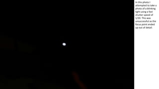 In this photo I
attempted to take a
photo of a blinking
light using a fast
shutter speed of
1/20. This was
unsuccessful as the
focus point ended
up out of detail.
 