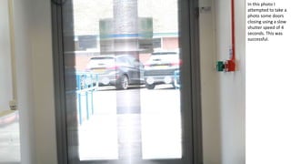 In this photo I
attempted to take a
photo some doors
closing using a slow
shutter speed of 4
seconds. This was
successful.
 