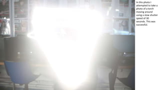 In this photo I
attempted to take a
photo of a torch
moving around
using a slow shutter
speed of 30
seconds. This was
successful.
 