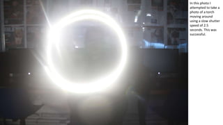 In this photo I
attempted to take a
photo of a torch
moving around
using a slow shutter
speed of 2.5
seconds. This was
successful.
 