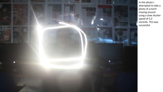 In this photo I
attempted to take a
photo of a torch
moving around
using a slow shutter
speed of 3.2
seconds. This was
successful.
 