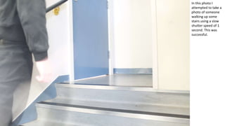 In this photo I
attempted to take a
photo of someone
walking up some
stairs using a slow
shutter speed of 1
second. This was
successful.
 