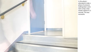 In this photo I
attempted to take a
photo of someone
walking down some
stairs using a slow
shutter speed of 1.3
seconds. This was
successful.
 
