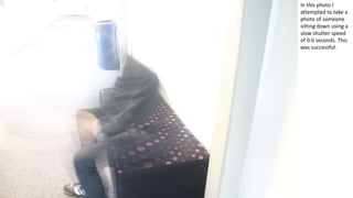 In this photo I
attempted to take a
photo of someone
sitting down using a
slow shutter speed
of 0.6 seconds. This
was successful.
 
