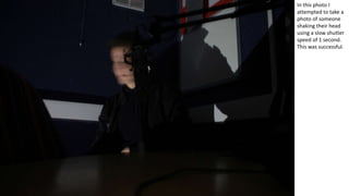 In this photo I
attempted to take a
photo of someone
shaking their head
using a slow shutter
speed of 1 second.
This was successful.
 