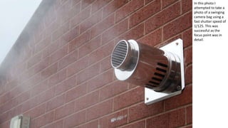 In this photo I
attempted to take a
photo of a swinging
camera bag using a
fast shutter speed of
1/125. This was
successful as the
focus point was in
detail.
 