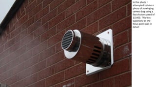 In this photo I
attempted to take a
photo of a swinging
camera bag using a
fast shutter speed of
1/1000. This was
successful as the
focus point was in
detail.
 