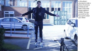 In this photo I
attempted to take a
photo of someone
jumping up and
down using a fast
shutter speed of
1/4000. This was
successful as the
focus point ended
up in detail.
 