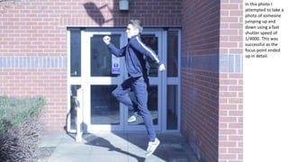 In this photo I
attempted to take a
photo of someone
jumping up and
down using a fast
shutter speed of
1/4000. This was
successful as the
focus point ended
up in detail.
 