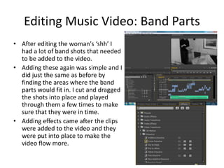 Editing Music Video: Band Parts
• After editing the woman's ‘shh’ I
had a lot of band shots that needed
to be added to the video.
• Adding these again was simple and I
did just the same as before by
finding the areas where the band
parts would fit in. I cut and dragged
the shots into place and played
through them a few times to make
sure that they were in time.
• Adding effects came after the clips
were added to the video and they
were put into place to make the
video flow more.
 