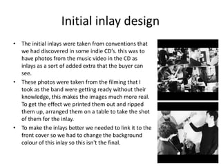 Initial inlay design
• The initial inlays were taken from conventions that
we had discovered in some indie CD’s. this was to
have photos from the music video in the CD as
inlays as a sort of added extra that the buyer can
see.
• These photos were taken from the filming that I
took as the band were getting ready without their
knowledge, this makes the images much more real.
To get the effect we printed them out and ripped
them up, arranged them on a table to take the shot
of them for the inlay.
• To make the inlays better we needed to link it to the
front cover so we had to change the background
colour of this inlay so this isn't the final.