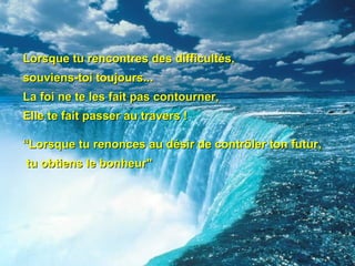 Lorsque tu rencontres des difficultés,  souviens-toi toujours...  La foi ne te les fait pas contourner, Elle te fait passer au travers ! “Lorsque tu renonces au désir de contrôler ton futur, tu obtiens le bonheur"   
