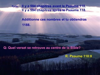 Faits:   Il y a 594 chapitres avant le Psaume 118. Il y a 594 chapitres après le Psaume 118. Additionne ces nombres et tu obtiendras 1188. Q: Quel verset se retrouve au centre de la Bible? R: Psaume 118:8 