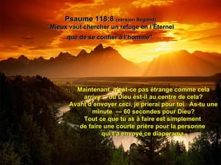 Psaume 118:8  (version Segond) “Mieux vaut chercher un refuge en l’Éternel que de se confier à l’homme"   Maintenant, n’est-ce pas étrange comme cela arrive… ou Dieu ést-il au centre de cela? Avant d’envoyer ceci, je prierai pour toi.  As-tu une minute  — 60 secondes pour Dieu? Tout ce que tu as à faire est simplement  de faire une courte prière pour la personne  qui t’a envoyé ce diaporama. 